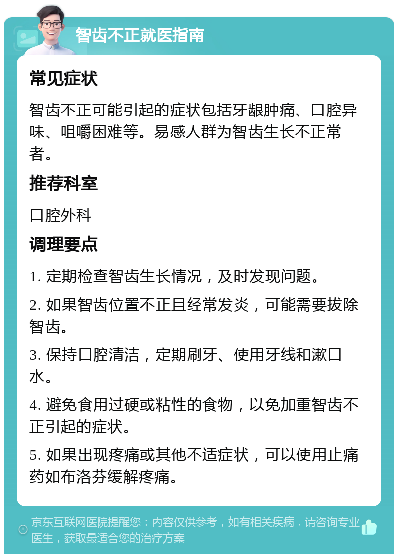 智齿不正就医指南 常见症状 智齿不正可能引起的症状包括牙龈肿痛、口腔异味、咀嚼困难等。易感人群为智齿生长不正常者。 推荐科室 口腔外科 调理要点 1. 定期检查智齿生长情况，及时发现问题。 2. 如果智齿位置不正且经常发炎，可能需要拔除智齿。 3. 保持口腔清洁，定期刷牙、使用牙线和漱口水。 4. 避免食用过硬或粘性的食物，以免加重智齿不正引起的症状。 5. 如果出现疼痛或其他不适症状，可以使用止痛药如布洛芬缓解疼痛。