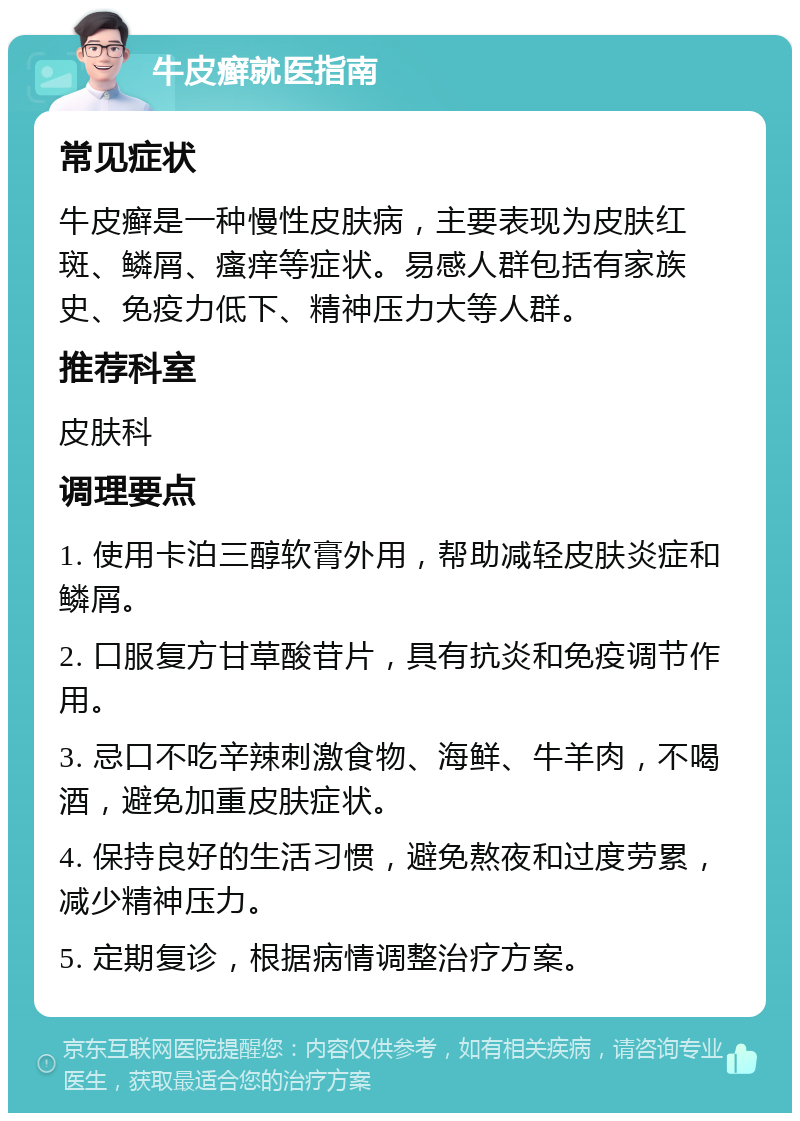 牛皮癣就医指南 常见症状 牛皮癣是一种慢性皮肤病，主要表现为皮肤红斑、鳞屑、瘙痒等症状。易感人群包括有家族史、免疫力低下、精神压力大等人群。 推荐科室 皮肤科 调理要点 1. 使用卡泊三醇软膏外用，帮助减轻皮肤炎症和鳞屑。 2. 口服复方甘草酸苷片，具有抗炎和免疫调节作用。 3. 忌口不吃辛辣刺激食物、海鲜、牛羊肉，不喝酒，避免加重皮肤症状。 4. 保持良好的生活习惯，避免熬夜和过度劳累，减少精神压力。 5. 定期复诊，根据病情调整治疗方案。