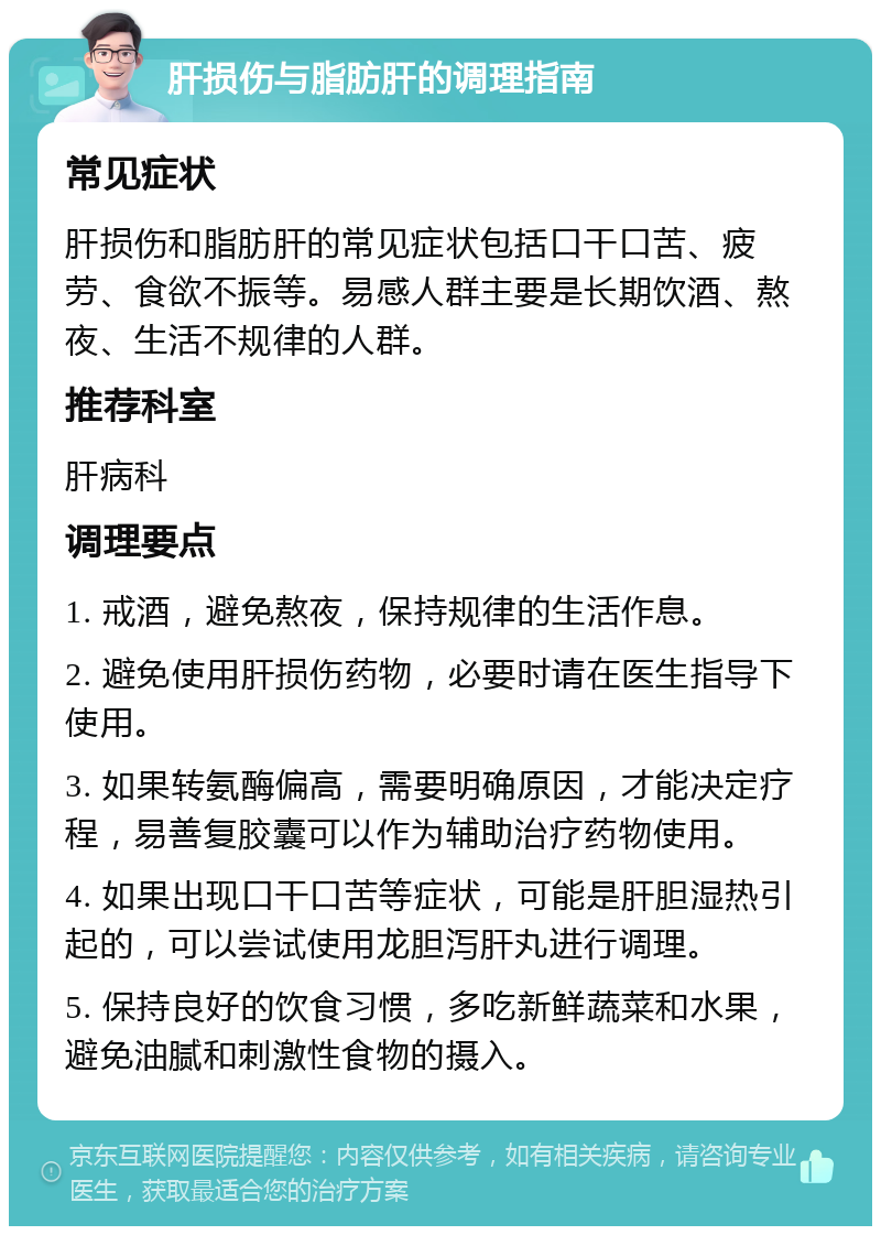 肝损伤与脂肪肝的调理指南 常见症状 肝损伤和脂肪肝的常见症状包括口干口苦、疲劳、食欲不振等。易感人群主要是长期饮酒、熬夜、生活不规律的人群。 推荐科室 肝病科 调理要点 1. 戒酒，避免熬夜，保持规律的生活作息。 2. 避免使用肝损伤药物，必要时请在医生指导下使用。 3. 如果转氨酶偏高，需要明确原因，才能决定疗程，易善复胶囊可以作为辅助治疗药物使用。 4. 如果出现口干口苦等症状，可能是肝胆湿热引起的，可以尝试使用龙胆泻肝丸进行调理。 5. 保持良好的饮食习惯，多吃新鲜蔬菜和水果，避免油腻和刺激性食物的摄入。