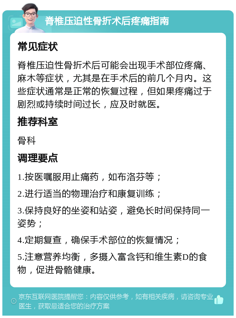 脊椎压迫性骨折术后疼痛指南 常见症状 脊椎压迫性骨折术后可能会出现手术部位疼痛、麻木等症状，尤其是在手术后的前几个月内。这些症状通常是正常的恢复过程，但如果疼痛过于剧烈或持续时间过长，应及时就医。 推荐科室 骨科 调理要点 1.按医嘱服用止痛药，如布洛芬等； 2.进行适当的物理治疗和康复训练； 3.保持良好的坐姿和站姿，避免长时间保持同一姿势； 4.定期复查，确保手术部位的恢复情况； 5.注意营养均衡，多摄入富含钙和维生素D的食物，促进骨骼健康。