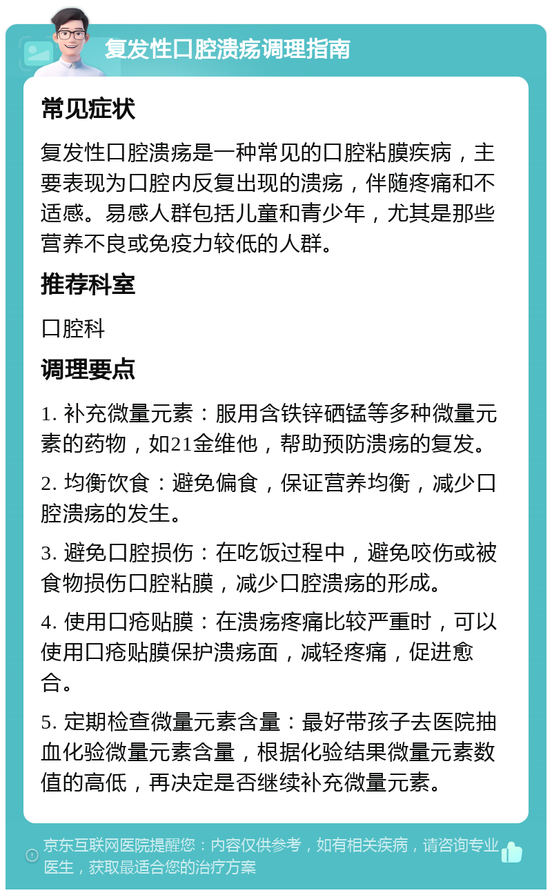 复发性口腔溃疡调理指南 常见症状 复发性口腔溃疡是一种常见的口腔粘膜疾病，主要表现为口腔内反复出现的溃疡，伴随疼痛和不适感。易感人群包括儿童和青少年，尤其是那些营养不良或免疫力较低的人群。 推荐科室 口腔科 调理要点 1. 补充微量元素：服用含铁锌硒锰等多种微量元素的药物，如21金维他，帮助预防溃疡的复发。 2. 均衡饮食：避免偏食，保证营养均衡，减少口腔溃疡的发生。 3. 避免口腔损伤：在吃饭过程中，避免咬伤或被食物损伤口腔粘膜，减少口腔溃疡的形成。 4. 使用口疮贴膜：在溃疡疼痛比较严重时，可以使用口疮贴膜保护溃疡面，减轻疼痛，促进愈合。 5. 定期检查微量元素含量：最好带孩子去医院抽血化验微量元素含量，根据化验结果微量元素数值的高低，再决定是否继续补充微量元素。