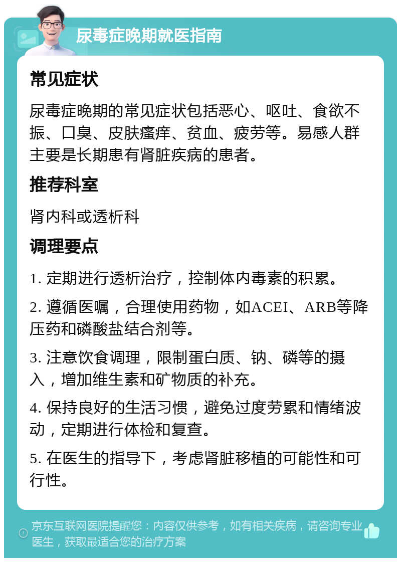 尿毒症晚期就医指南 常见症状 尿毒症晚期的常见症状包括恶心、呕吐、食欲不振、口臭、皮肤瘙痒、贫血、疲劳等。易感人群主要是长期患有肾脏疾病的患者。 推荐科室 肾内科或透析科 调理要点 1. 定期进行透析治疗，控制体内毒素的积累。 2. 遵循医嘱，合理使用药物，如ACEI、ARB等降压药和磷酸盐结合剂等。 3. 注意饮食调理，限制蛋白质、钠、磷等的摄入，增加维生素和矿物质的补充。 4. 保持良好的生活习惯，避免过度劳累和情绪波动，定期进行体检和复查。 5. 在医生的指导下，考虑肾脏移植的可能性和可行性。