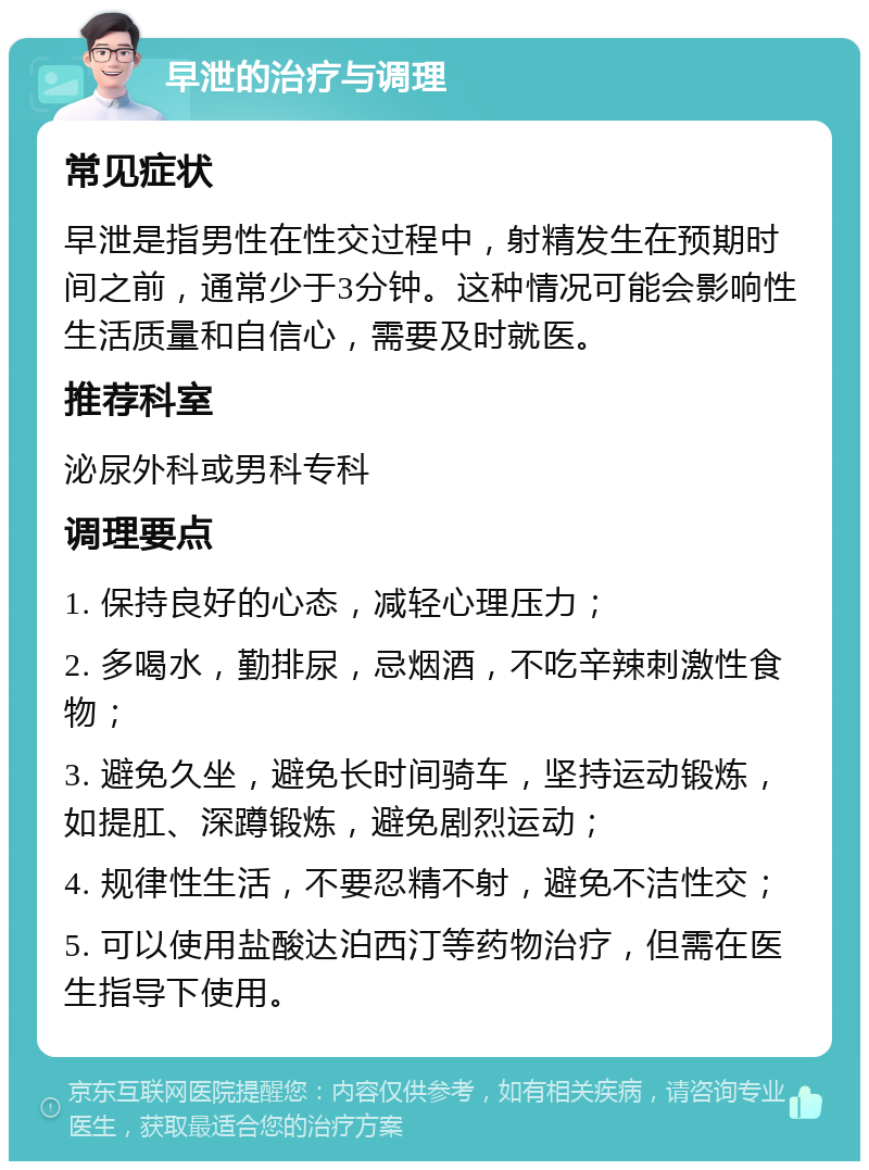 早泄的治疗与调理 常见症状 早泄是指男性在性交过程中，射精发生在预期时间之前，通常少于3分钟。这种情况可能会影响性生活质量和自信心，需要及时就医。 推荐科室 泌尿外科或男科专科 调理要点 1. 保持良好的心态，减轻心理压力； 2. 多喝水，勤排尿，忌烟酒，不吃辛辣刺激性食物； 3. 避免久坐，避免长时间骑车，坚持运动锻炼，如提肛、深蹲锻炼，避免剧烈运动； 4. 规律性生活，不要忍精不射，避免不洁性交； 5. 可以使用盐酸达泊西汀等药物治疗，但需在医生指导下使用。