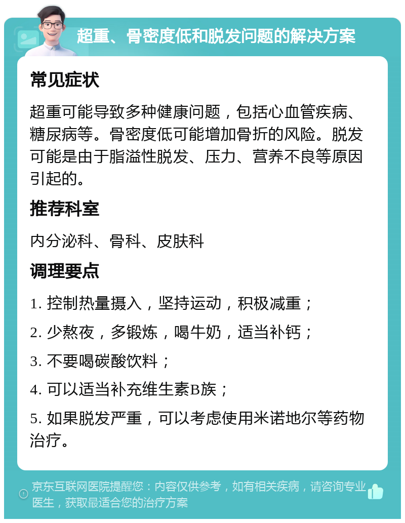 超重、骨密度低和脱发问题的解决方案 常见症状 超重可能导致多种健康问题，包括心血管疾病、糖尿病等。骨密度低可能增加骨折的风险。脱发可能是由于脂溢性脱发、压力、营养不良等原因引起的。 推荐科室 内分泌科、骨科、皮肤科 调理要点 1. 控制热量摄入，坚持运动，积极减重； 2. 少熬夜，多锻炼，喝牛奶，适当补钙； 3. 不要喝碳酸饮料； 4. 可以适当补充维生素B族； 5. 如果脱发严重，可以考虑使用米诺地尔等药物治疗。