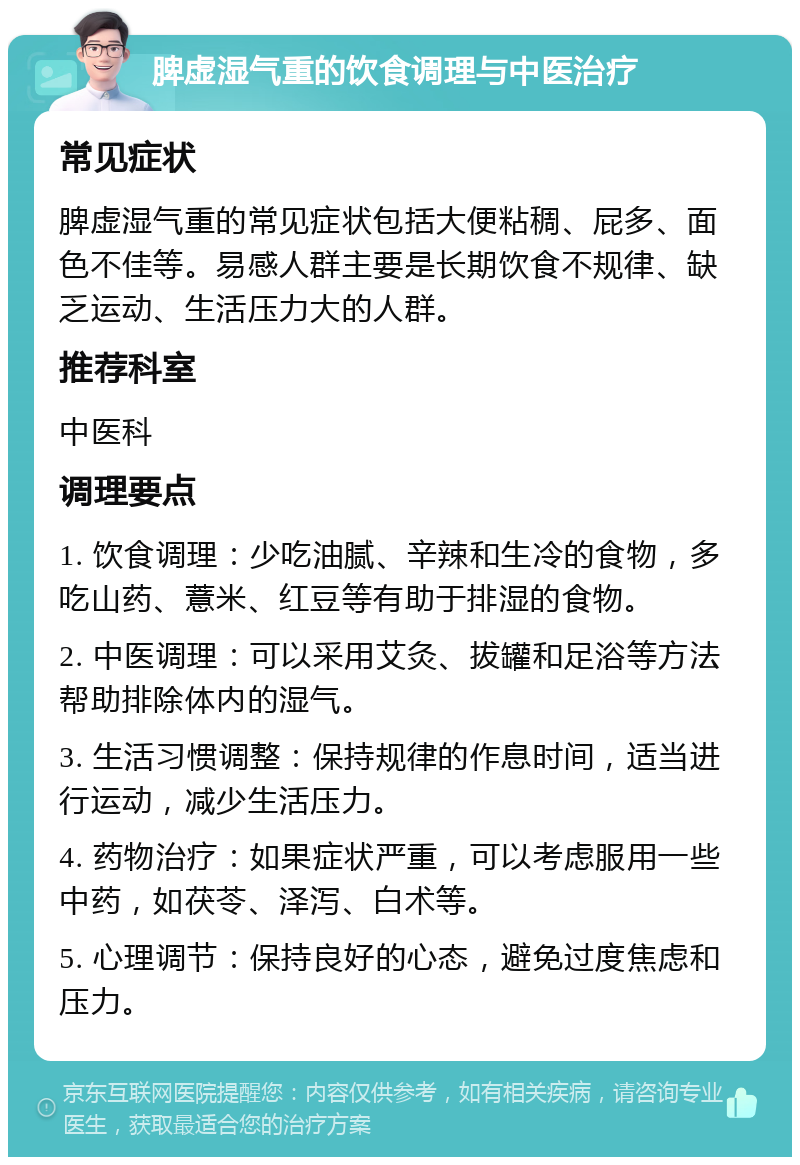 脾虚湿气重的饮食调理与中医治疗 常见症状 脾虚湿气重的常见症状包括大便粘稠、屁多、面色不佳等。易感人群主要是长期饮食不规律、缺乏运动、生活压力大的人群。 推荐科室 中医科 调理要点 1. 饮食调理：少吃油腻、辛辣和生冷的食物，多吃山药、薏米、红豆等有助于排湿的食物。 2. 中医调理：可以采用艾灸、拔罐和足浴等方法帮助排除体内的湿气。 3. 生活习惯调整：保持规律的作息时间，适当进行运动，减少生活压力。 4. 药物治疗：如果症状严重，可以考虑服用一些中药，如茯苓、泽泻、白术等。 5. 心理调节：保持良好的心态，避免过度焦虑和压力。