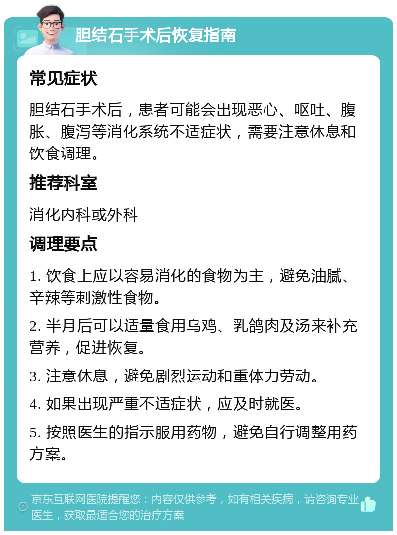 胆结石手术后恢复指南 常见症状 胆结石手术后，患者可能会出现恶心、呕吐、腹胀、腹泻等消化系统不适症状，需要注意休息和饮食调理。 推荐科室 消化内科或外科 调理要点 1. 饮食上应以容易消化的食物为主，避免油腻、辛辣等刺激性食物。 2. 半月后可以适量食用乌鸡、乳鸽肉及汤来补充营养，促进恢复。 3. 注意休息，避免剧烈运动和重体力劳动。 4. 如果出现严重不适症状，应及时就医。 5. 按照医生的指示服用药物，避免自行调整用药方案。