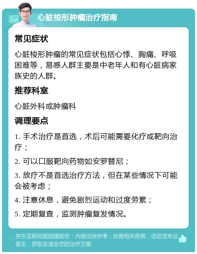 心脏梭形肿瘤治疗指南 常见症状 心脏梭形肿瘤的常见症状包括心悸、胸痛、呼吸困难等，易感人群主要是中老年人和有心脏病家族史的人群。 推荐科室 心脏外科或肿瘤科 调理要点 1. 手术治疗是首选，术后可能需要化疗或靶向治疗； 2. 可以口服靶向药物如安罗替尼； 3. 放疗不是首选治疗方法，但在某些情况下可能会被考虑； 4. 注意休息，避免剧烈运动和过度劳累； 5. 定期复查，监测肿瘤复发情况。