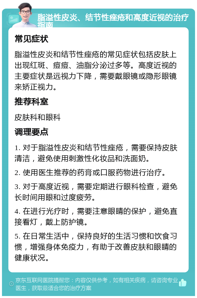 脂溢性皮炎、结节性痤疮和高度近视的治疗指南 常见症状 脂溢性皮炎和结节性痤疮的常见症状包括皮肤上出现红斑、痘痘、油脂分泌过多等。高度近视的主要症状是远视力下降，需要戴眼镜或隐形眼镜来矫正视力。 推荐科室 皮肤科和眼科 调理要点 1. 对于脂溢性皮炎和结节性痤疮，需要保持皮肤清洁，避免使用刺激性化妆品和洗面奶。 2. 使用医生推荐的药膏或口服药物进行治疗。 3. 对于高度近视，需要定期进行眼科检查，避免长时间用眼和过度疲劳。 4. 在进行光疗时，需要注意眼睛的保护，避免直接看灯，戴上防护镜。 5. 在日常生活中，保持良好的生活习惯和饮食习惯，增强身体免疫力，有助于改善皮肤和眼睛的健康状况。