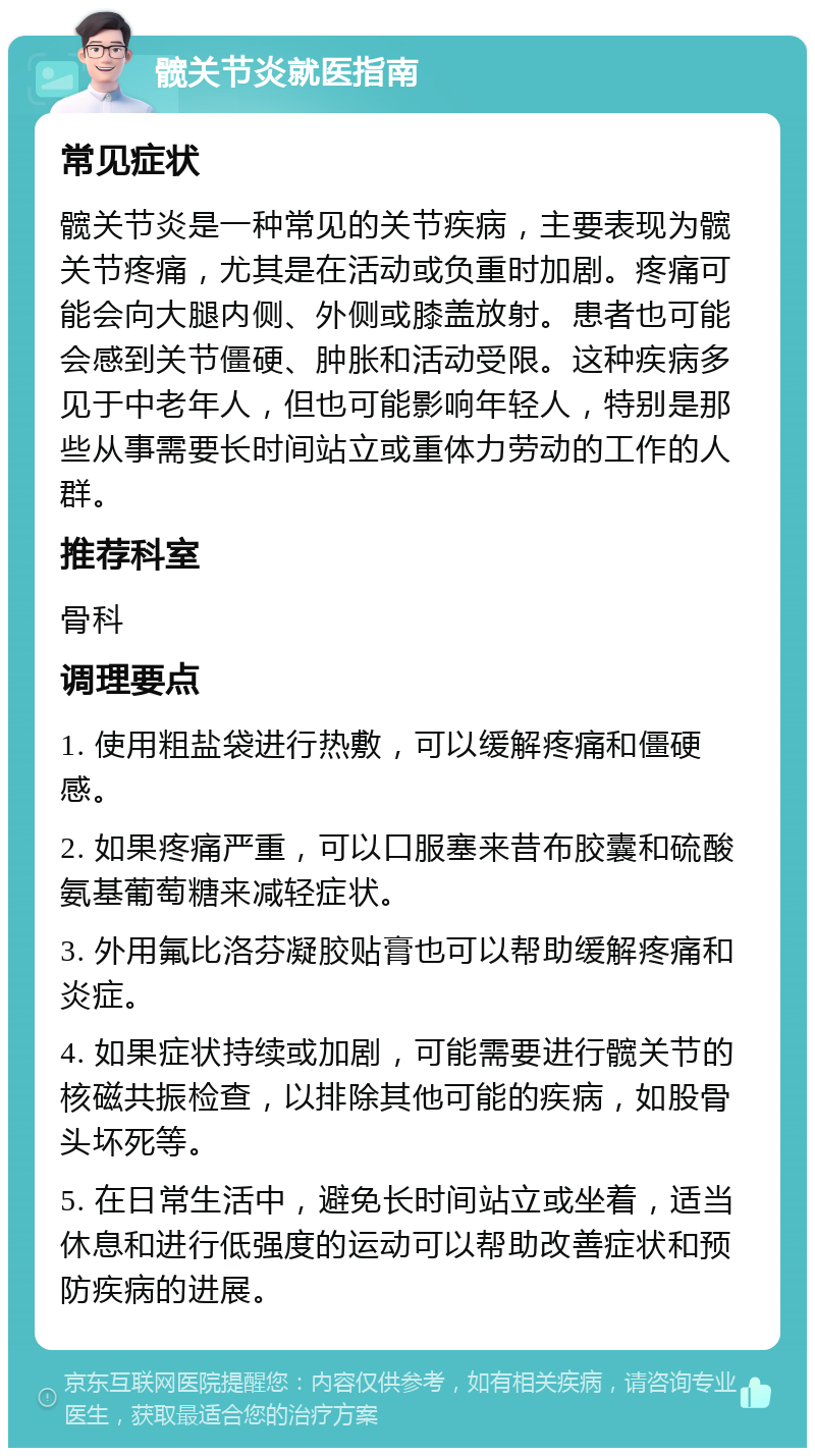 髋关节炎就医指南 常见症状 髋关节炎是一种常见的关节疾病，主要表现为髋关节疼痛，尤其是在活动或负重时加剧。疼痛可能会向大腿内侧、外侧或膝盖放射。患者也可能会感到关节僵硬、肿胀和活动受限。这种疾病多见于中老年人，但也可能影响年轻人，特别是那些从事需要长时间站立或重体力劳动的工作的人群。 推荐科室 骨科 调理要点 1. 使用粗盐袋进行热敷，可以缓解疼痛和僵硬感。 2. 如果疼痛严重，可以口服塞来昔布胶囊和硫酸氨基葡萄糖来减轻症状。 3. 外用氟比洛芬凝胶贴膏也可以帮助缓解疼痛和炎症。 4. 如果症状持续或加剧，可能需要进行髋关节的核磁共振检查，以排除其他可能的疾病，如股骨头坏死等。 5. 在日常生活中，避免长时间站立或坐着，适当休息和进行低强度的运动可以帮助改善症状和预防疾病的进展。