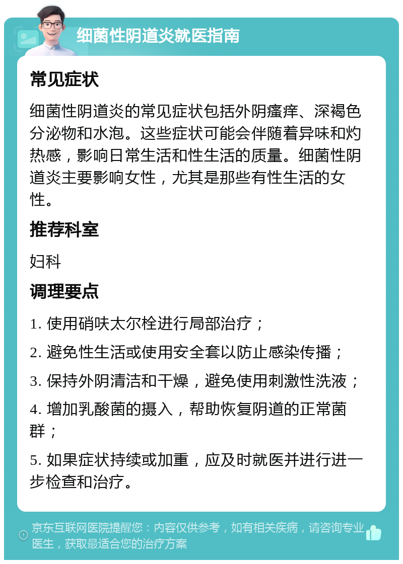 细菌性阴道炎就医指南 常见症状 细菌性阴道炎的常见症状包括外阴瘙痒、深褐色分泌物和水泡。这些症状可能会伴随着异味和灼热感，影响日常生活和性生活的质量。细菌性阴道炎主要影响女性，尤其是那些有性生活的女性。 推荐科室 妇科 调理要点 1. 使用硝呋太尔栓进行局部治疗； 2. 避免性生活或使用安全套以防止感染传播； 3. 保持外阴清洁和干燥，避免使用刺激性洗液； 4. 增加乳酸菌的摄入，帮助恢复阴道的正常菌群； 5. 如果症状持续或加重，应及时就医并进行进一步检查和治疗。