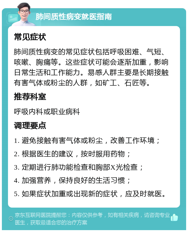 肺间质性病变就医指南 常见症状 肺间质性病变的常见症状包括呼吸困难、气短、咳嗽、胸痛等。这些症状可能会逐渐加重，影响日常生活和工作能力。易感人群主要是长期接触有害气体或粉尘的人群，如矿工、石匠等。 推荐科室 呼吸内科或职业病科 调理要点 1. 避免接触有害气体或粉尘，改善工作环境； 2. 根据医生的建议，按时服用药物； 3. 定期进行肺功能检查和胸部X光检查； 4. 加强营养，保持良好的生活习惯； 5. 如果症状加重或出现新的症状，应及时就医。