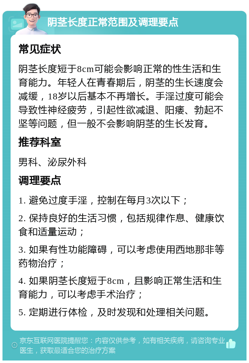 阴茎长度正常范围及调理要点 常见症状 阴茎长度短于8cm可能会影响正常的性生活和生育能力。年轻人在青春期后，阴茎的生长速度会减缓，18岁以后基本不再增长。手淫过度可能会导致性神经疲劳，引起性欲减退、阳痿、勃起不坚等问题，但一般不会影响阴茎的生长发育。 推荐科室 男科、泌尿外科 调理要点 1. 避免过度手淫，控制在每月3次以下； 2. 保持良好的生活习惯，包括规律作息、健康饮食和适量运动； 3. 如果有性功能障碍，可以考虑使用西地那非等药物治疗； 4. 如果阴茎长度短于8cm，且影响正常生活和生育能力，可以考虑手术治疗； 5. 定期进行体检，及时发现和处理相关问题。