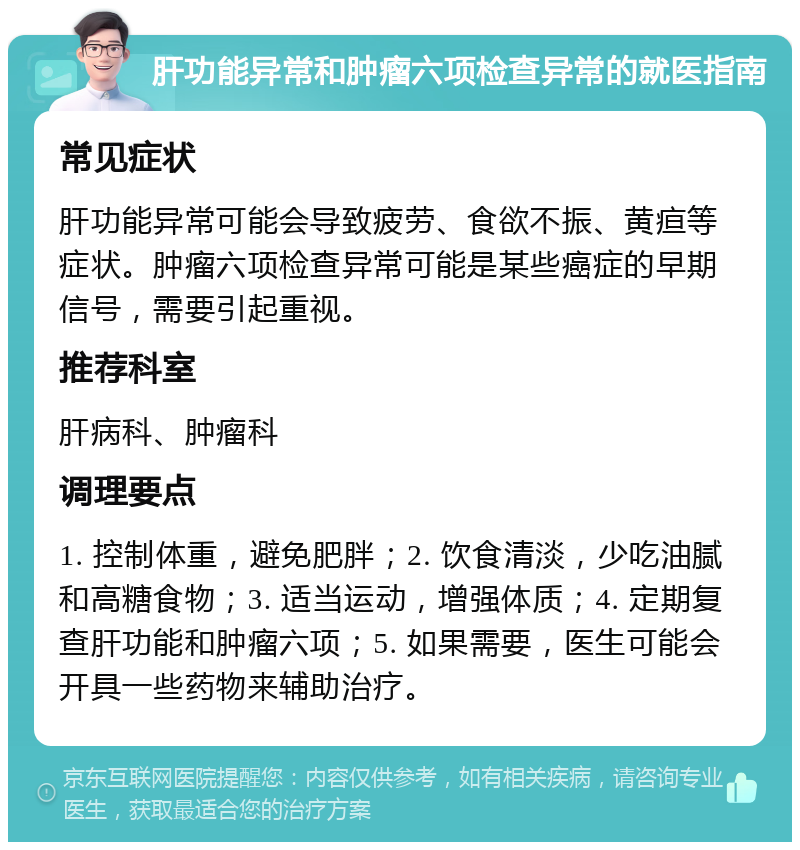 肝功能异常和肿瘤六项检查异常的就医指南 常见症状 肝功能异常可能会导致疲劳、食欲不振、黄疸等症状。肿瘤六项检查异常可能是某些癌症的早期信号，需要引起重视。 推荐科室 肝病科、肿瘤科 调理要点 1. 控制体重，避免肥胖；2. 饮食清淡，少吃油腻和高糖食物；3. 适当运动，增强体质；4. 定期复查肝功能和肿瘤六项；5. 如果需要，医生可能会开具一些药物来辅助治疗。