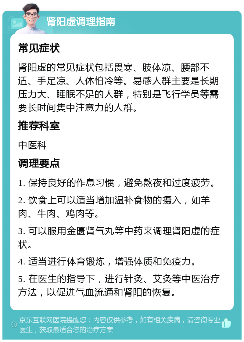 肾阳虚调理指南 常见症状 肾阳虚的常见症状包括畏寒、肢体凉、腰部不适、手足凉、人体怕冷等。易感人群主要是长期压力大、睡眠不足的人群，特别是飞行学员等需要长时间集中注意力的人群。 推荐科室 中医科 调理要点 1. 保持良好的作息习惯，避免熬夜和过度疲劳。 2. 饮食上可以适当增加温补食物的摄入，如羊肉、牛肉、鸡肉等。 3. 可以服用金匮肾气丸等中药来调理肾阳虚的症状。 4. 适当进行体育锻炼，增强体质和免疫力。 5. 在医生的指导下，进行针灸、艾灸等中医治疗方法，以促进气血流通和肾阳的恢复。