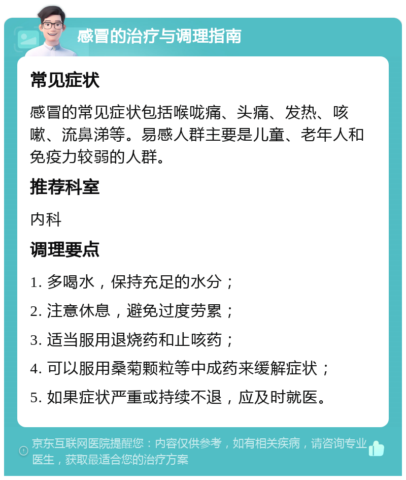 感冒的治疗与调理指南 常见症状 感冒的常见症状包括喉咙痛、头痛、发热、咳嗽、流鼻涕等。易感人群主要是儿童、老年人和免疫力较弱的人群。 推荐科室 内科 调理要点 1. 多喝水，保持充足的水分； 2. 注意休息，避免过度劳累； 3. 适当服用退烧药和止咳药； 4. 可以服用桑菊颗粒等中成药来缓解症状； 5. 如果症状严重或持续不退，应及时就医。