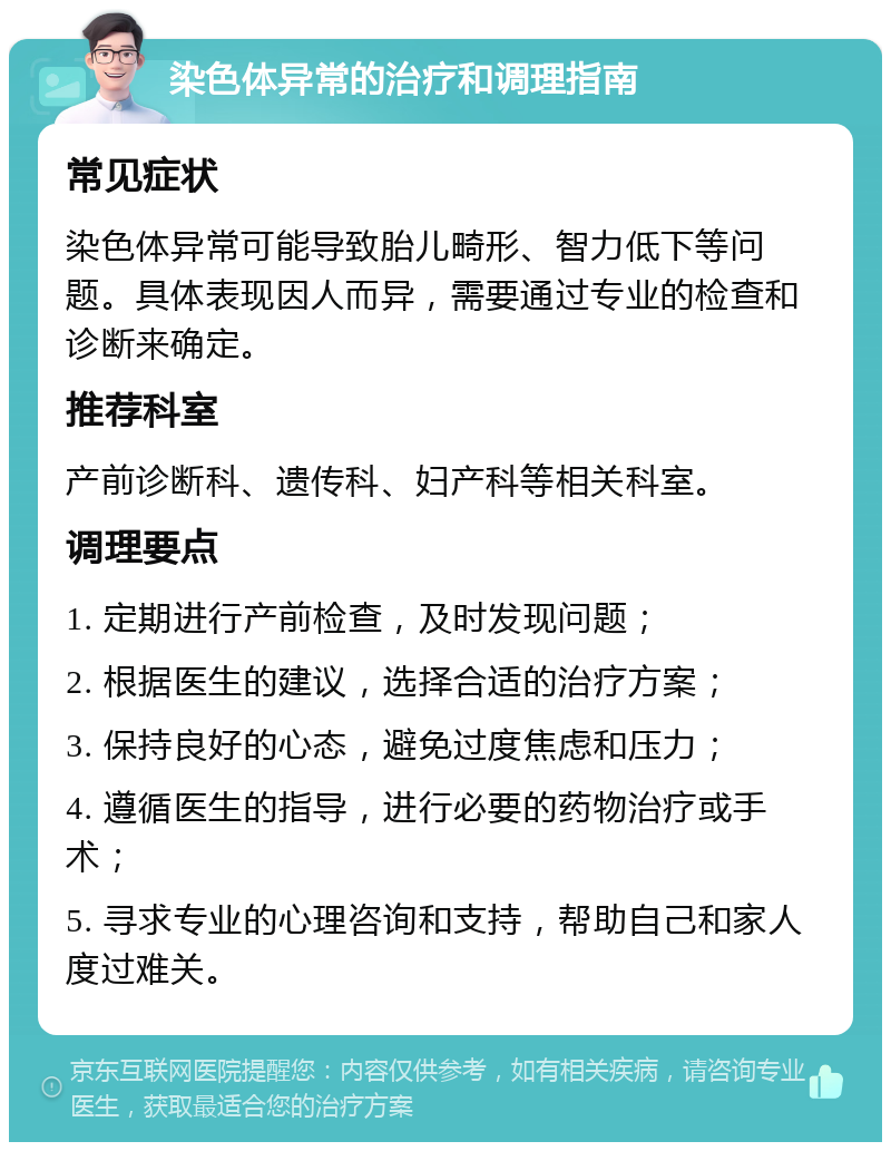 染色体异常的治疗和调理指南 常见症状 染色体异常可能导致胎儿畸形、智力低下等问题。具体表现因人而异，需要通过专业的检查和诊断来确定。 推荐科室 产前诊断科、遗传科、妇产科等相关科室。 调理要点 1. 定期进行产前检查，及时发现问题； 2. 根据医生的建议，选择合适的治疗方案； 3. 保持良好的心态，避免过度焦虑和压力； 4. 遵循医生的指导，进行必要的药物治疗或手术； 5. 寻求专业的心理咨询和支持，帮助自己和家人度过难关。