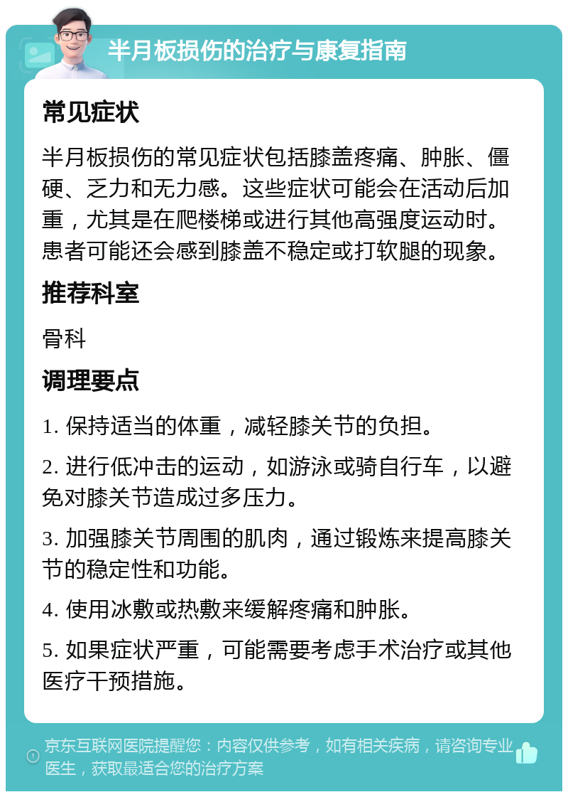 半月板损伤的治疗与康复指南 常见症状 半月板损伤的常见症状包括膝盖疼痛、肿胀、僵硬、乏力和无力感。这些症状可能会在活动后加重，尤其是在爬楼梯或进行其他高强度运动时。患者可能还会感到膝盖不稳定或打软腿的现象。 推荐科室 骨科 调理要点 1. 保持适当的体重，减轻膝关节的负担。 2. 进行低冲击的运动，如游泳或骑自行车，以避免对膝关节造成过多压力。 3. 加强膝关节周围的肌肉，通过锻炼来提高膝关节的稳定性和功能。 4. 使用冰敷或热敷来缓解疼痛和肿胀。 5. 如果症状严重，可能需要考虑手术治疗或其他医疗干预措施。