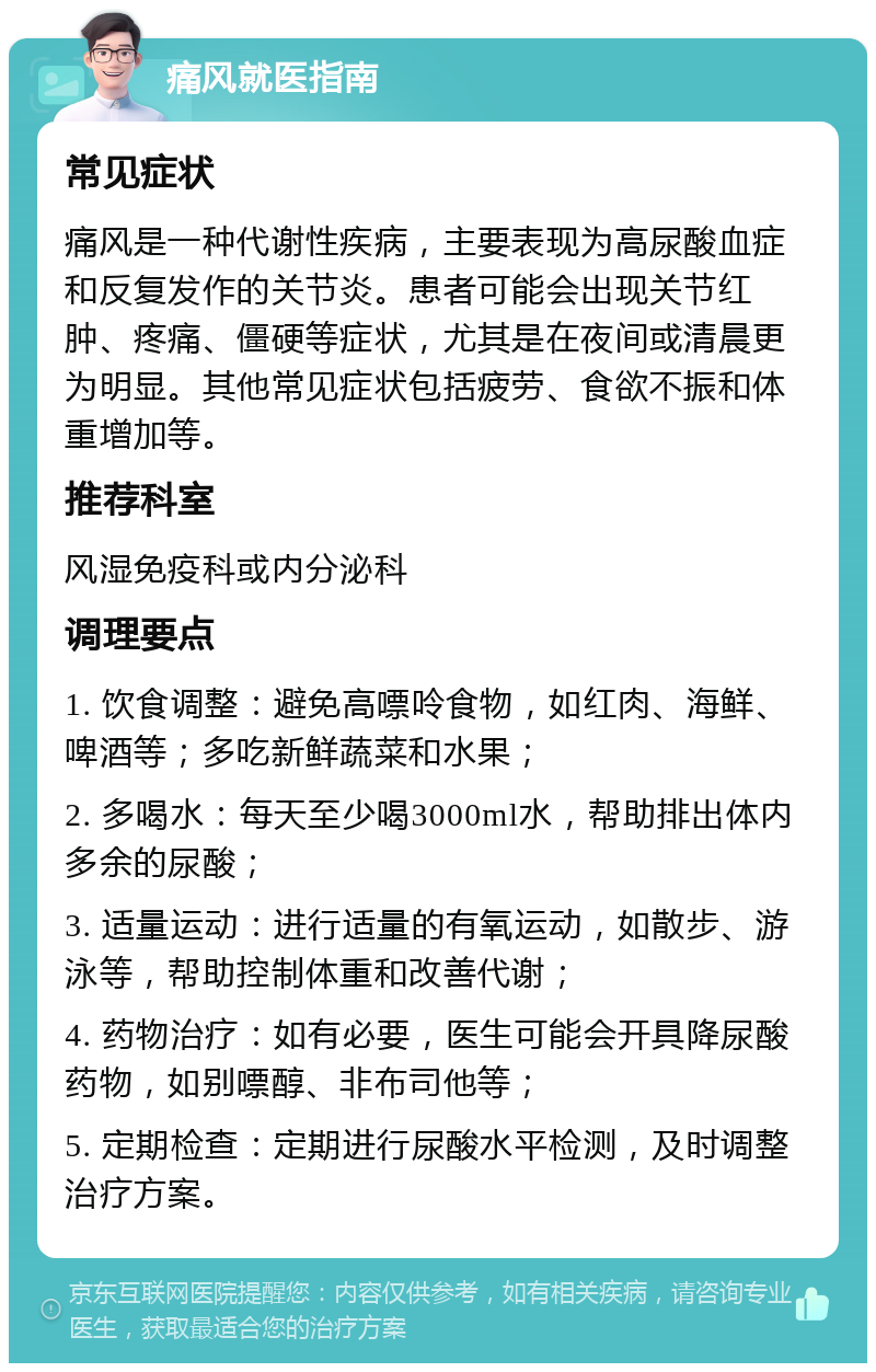 痛风就医指南 常见症状 痛风是一种代谢性疾病，主要表现为高尿酸血症和反复发作的关节炎。患者可能会出现关节红肿、疼痛、僵硬等症状，尤其是在夜间或清晨更为明显。其他常见症状包括疲劳、食欲不振和体重增加等。 推荐科室 风湿免疫科或内分泌科 调理要点 1. 饮食调整：避免高嘌呤食物，如红肉、海鲜、啤酒等；多吃新鲜蔬菜和水果； 2. 多喝水：每天至少喝3000ml水，帮助排出体内多余的尿酸； 3. 适量运动：进行适量的有氧运动，如散步、游泳等，帮助控制体重和改善代谢； 4. 药物治疗：如有必要，医生可能会开具降尿酸药物，如别嘌醇、非布司他等； 5. 定期检查：定期进行尿酸水平检测，及时调整治疗方案。