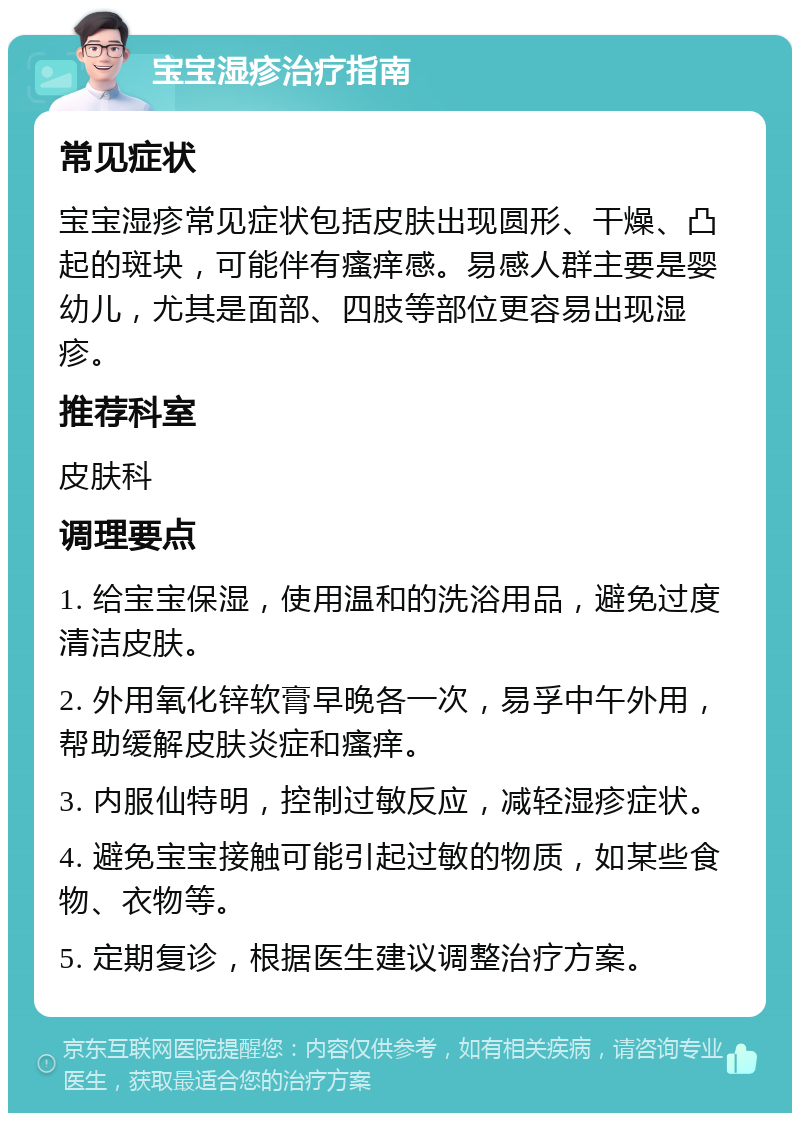 宝宝湿疹治疗指南 常见症状 宝宝湿疹常见症状包括皮肤出现圆形、干燥、凸起的斑块，可能伴有瘙痒感。易感人群主要是婴幼儿，尤其是面部、四肢等部位更容易出现湿疹。 推荐科室 皮肤科 调理要点 1. 给宝宝保湿，使用温和的洗浴用品，避免过度清洁皮肤。 2. 外用氧化锌软膏早晚各一次，易孚中午外用，帮助缓解皮肤炎症和瘙痒。 3. 内服仙特明，控制过敏反应，减轻湿疹症状。 4. 避免宝宝接触可能引起过敏的物质，如某些食物、衣物等。 5. 定期复诊，根据医生建议调整治疗方案。