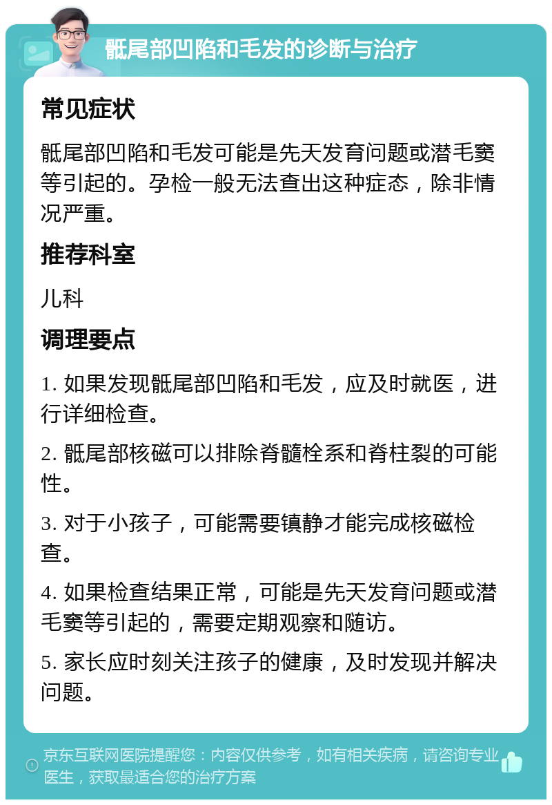 骶尾部凹陷和毛发的诊断与治疗 常见症状 骶尾部凹陷和毛发可能是先天发育问题或潜毛窦等引起的。孕检一般无法查出这种症态，除非情况严重。 推荐科室 儿科 调理要点 1. 如果发现骶尾部凹陷和毛发，应及时就医，进行详细检查。 2. 骶尾部核磁可以排除脊髓栓系和脊柱裂的可能性。 3. 对于小孩子，可能需要镇静才能完成核磁检查。 4. 如果检查结果正常，可能是先天发育问题或潜毛窦等引起的，需要定期观察和随访。 5. 家长应时刻关注孩子的健康，及时发现并解决问题。