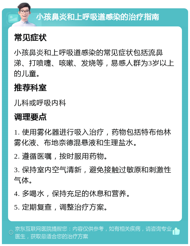 小孩鼻炎和上呼吸道感染的治疗指南 常见症状 小孩鼻炎和上呼吸道感染的常见症状包括流鼻涕、打喷嚏、咳嗽、发烧等，易感人群为3岁以上的儿童。 推荐科室 儿科或呼吸内科 调理要点 1. 使用雾化器进行吸入治疗，药物包括特布他林雾化液、布地奈德混悬液和生理盐水。 2. 遵循医嘱，按时服用药物。 3. 保持室内空气清新，避免接触过敏原和刺激性气体。 4. 多喝水，保持充足的休息和营养。 5. 定期复查，调整治疗方案。