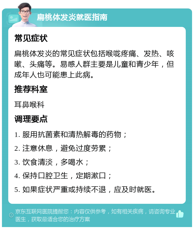 扁桃体发炎就医指南 常见症状 扁桃体发炎的常见症状包括喉咙疼痛、发热、咳嗽、头痛等。易感人群主要是儿童和青少年，但成年人也可能患上此病。 推荐科室 耳鼻喉科 调理要点 1. 服用抗菌素和清热解毒的药物； 2. 注意休息，避免过度劳累； 3. 饮食清淡，多喝水； 4. 保持口腔卫生，定期漱口； 5. 如果症状严重或持续不退，应及时就医。