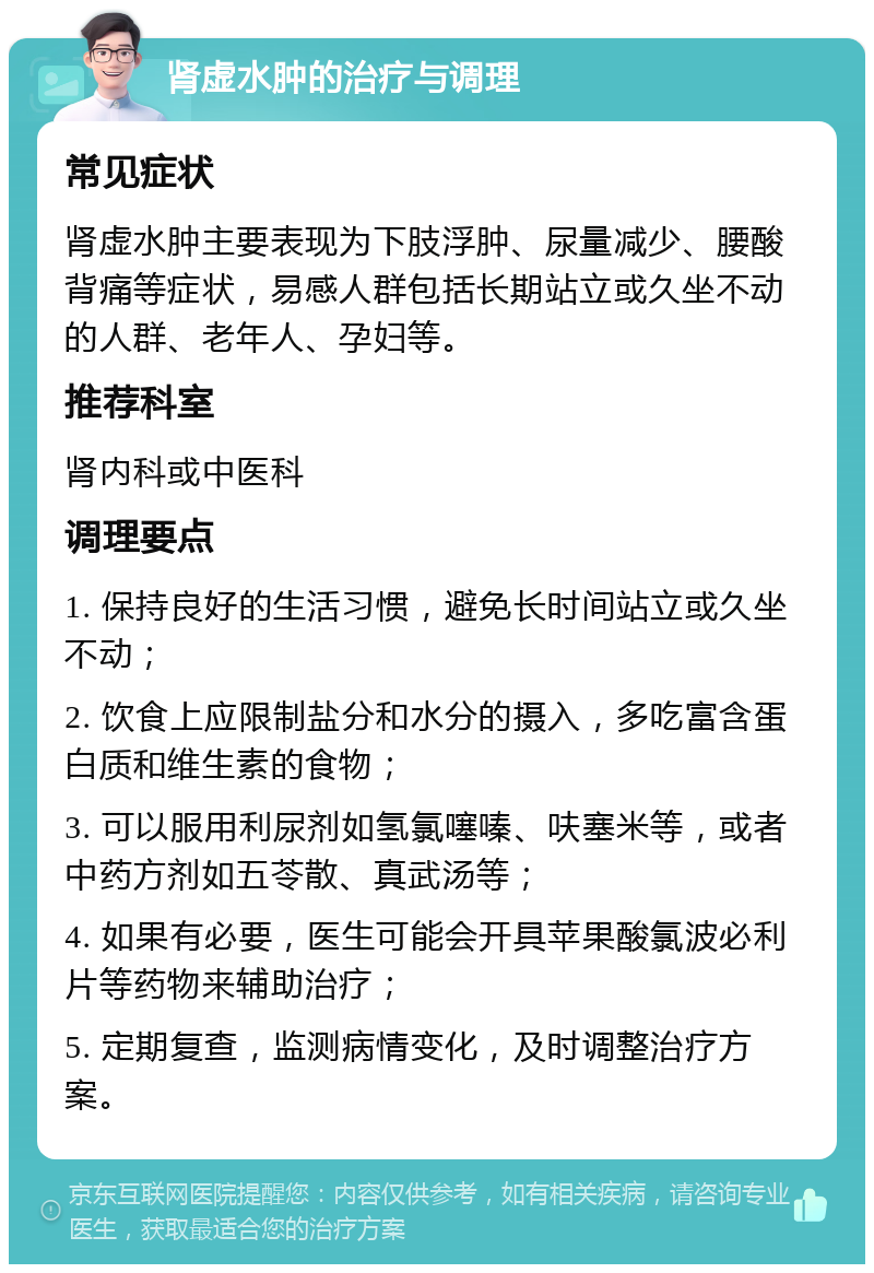 肾虚水肿的治疗与调理 常见症状 肾虚水肿主要表现为下肢浮肿、尿量减少、腰酸背痛等症状，易感人群包括长期站立或久坐不动的人群、老年人、孕妇等。 推荐科室 肾内科或中医科 调理要点 1. 保持良好的生活习惯，避免长时间站立或久坐不动； 2. 饮食上应限制盐分和水分的摄入，多吃富含蛋白质和维生素的食物； 3. 可以服用利尿剂如氢氯噻嗪、呋塞米等，或者中药方剂如五苓散、真武汤等； 4. 如果有必要，医生可能会开具苹果酸氯波必利片等药物来辅助治疗； 5. 定期复查，监测病情变化，及时调整治疗方案。