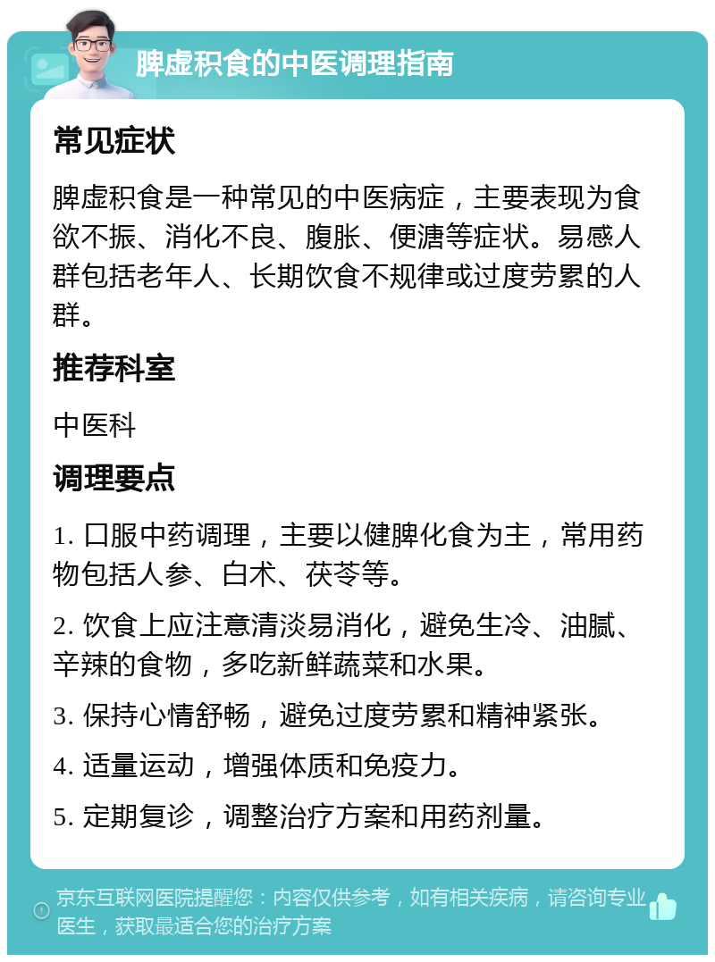 脾虚积食的中医调理指南 常见症状 脾虚积食是一种常见的中医病症，主要表现为食欲不振、消化不良、腹胀、便溏等症状。易感人群包括老年人、长期饮食不规律或过度劳累的人群。 推荐科室 中医科 调理要点 1. 口服中药调理，主要以健脾化食为主，常用药物包括人参、白术、茯苓等。 2. 饮食上应注意清淡易消化，避免生冷、油腻、辛辣的食物，多吃新鲜蔬菜和水果。 3. 保持心情舒畅，避免过度劳累和精神紧张。 4. 适量运动，增强体质和免疫力。 5. 定期复诊，调整治疗方案和用药剂量。