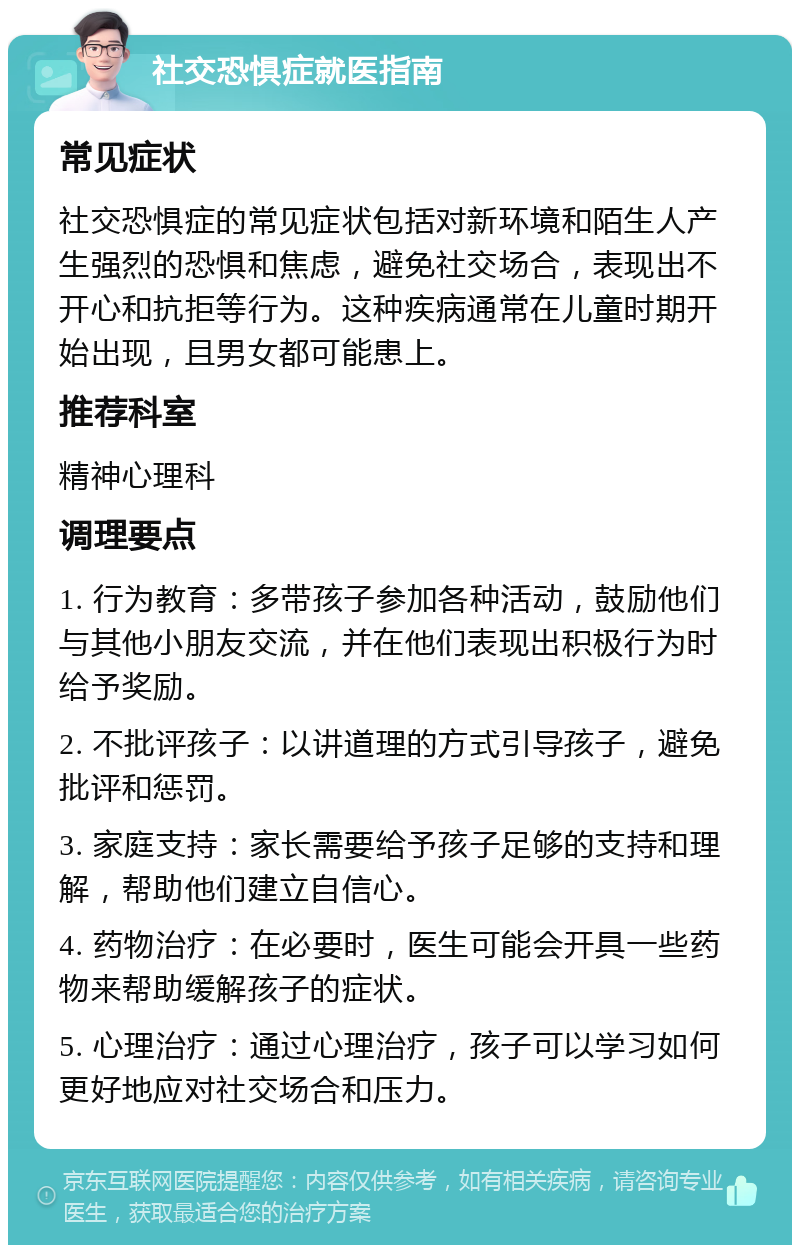 社交恐惧症就医指南 常见症状 社交恐惧症的常见症状包括对新环境和陌生人产生强烈的恐惧和焦虑，避免社交场合，表现出不开心和抗拒等行为。这种疾病通常在儿童时期开始出现，且男女都可能患上。 推荐科室 精神心理科 调理要点 1. 行为教育：多带孩子参加各种活动，鼓励他们与其他小朋友交流，并在他们表现出积极行为时给予奖励。 2. 不批评孩子：以讲道理的方式引导孩子，避免批评和惩罚。 3. 家庭支持：家长需要给予孩子足够的支持和理解，帮助他们建立自信心。 4. 药物治疗：在必要时，医生可能会开具一些药物来帮助缓解孩子的症状。 5. 心理治疗：通过心理治疗，孩子可以学习如何更好地应对社交场合和压力。