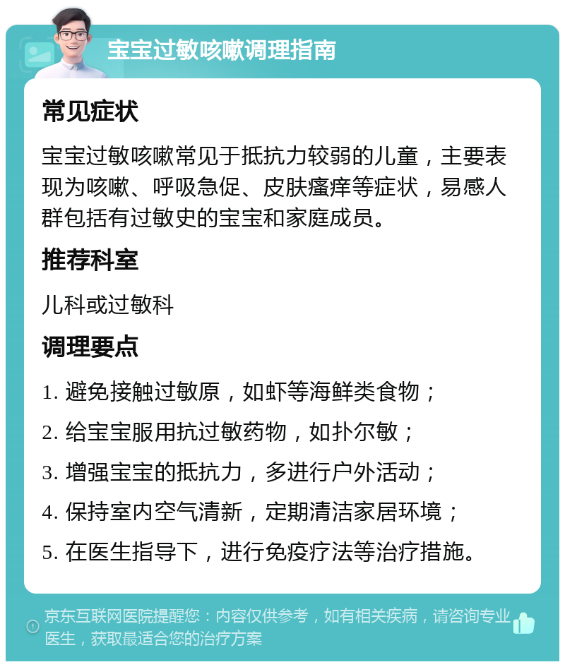 宝宝过敏咳嗽调理指南 常见症状 宝宝过敏咳嗽常见于抵抗力较弱的儿童，主要表现为咳嗽、呼吸急促、皮肤瘙痒等症状，易感人群包括有过敏史的宝宝和家庭成员。 推荐科室 儿科或过敏科 调理要点 1. 避免接触过敏原，如虾等海鲜类食物； 2. 给宝宝服用抗过敏药物，如扑尔敏； 3. 增强宝宝的抵抗力，多进行户外活动； 4. 保持室内空气清新，定期清洁家居环境； 5. 在医生指导下，进行免疫疗法等治疗措施。