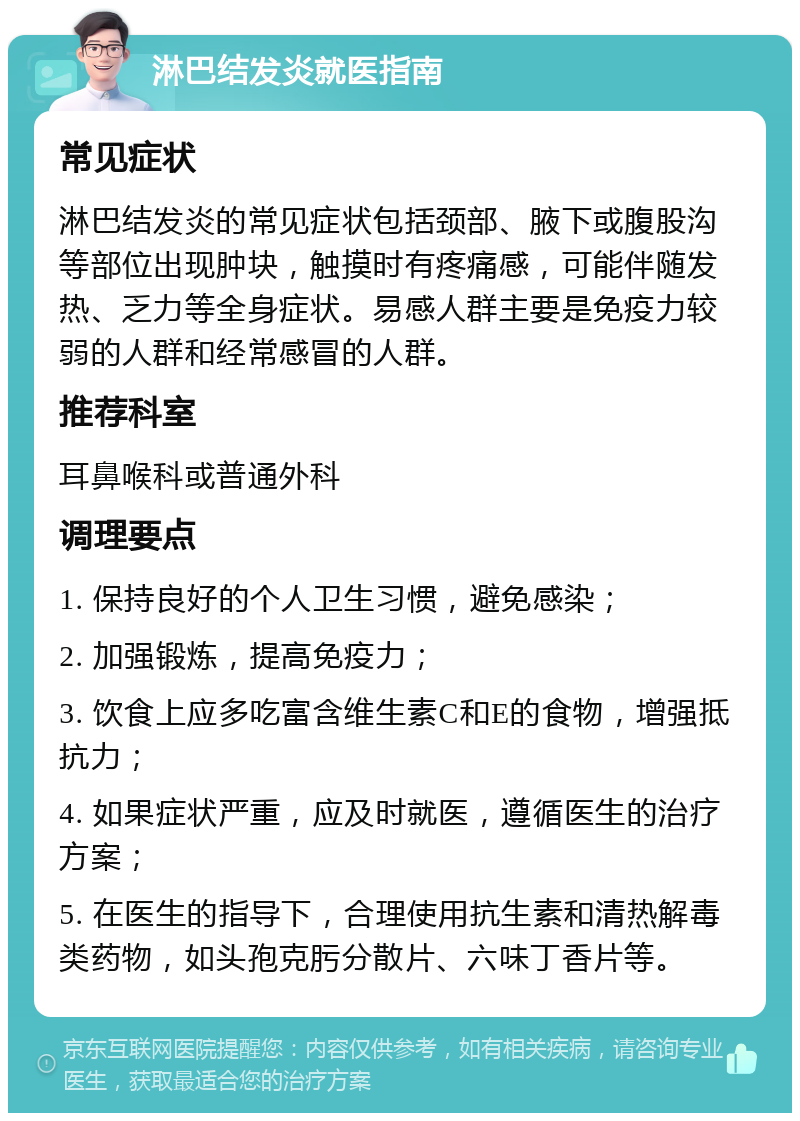 淋巴结发炎就医指南 常见症状 淋巴结发炎的常见症状包括颈部、腋下或腹股沟等部位出现肿块，触摸时有疼痛感，可能伴随发热、乏力等全身症状。易感人群主要是免疫力较弱的人群和经常感冒的人群。 推荐科室 耳鼻喉科或普通外科 调理要点 1. 保持良好的个人卫生习惯，避免感染； 2. 加强锻炼，提高免疫力； 3. 饮食上应多吃富含维生素C和E的食物，增强抵抗力； 4. 如果症状严重，应及时就医，遵循医生的治疗方案； 5. 在医生的指导下，合理使用抗生素和清热解毒类药物，如头孢克肟分散片、六味丁香片等。