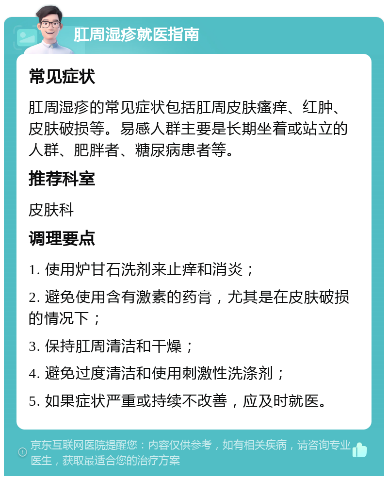 肛周湿疹就医指南 常见症状 肛周湿疹的常见症状包括肛周皮肤瘙痒、红肿、皮肤破损等。易感人群主要是长期坐着或站立的人群、肥胖者、糖尿病患者等。 推荐科室 皮肤科 调理要点 1. 使用炉甘石洗剂来止痒和消炎； 2. 避免使用含有激素的药膏，尤其是在皮肤破损的情况下； 3. 保持肛周清洁和干燥； 4. 避免过度清洁和使用刺激性洗涤剂； 5. 如果症状严重或持续不改善，应及时就医。