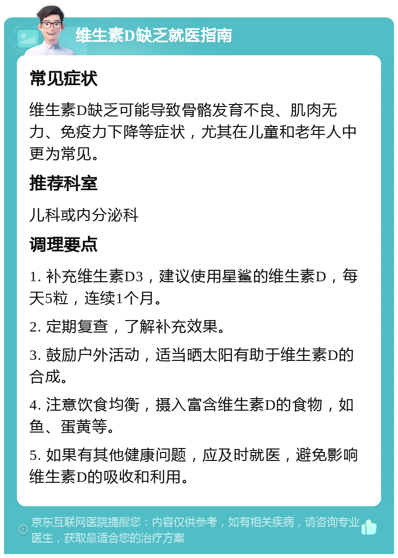 维生素D缺乏就医指南 常见症状 维生素D缺乏可能导致骨骼发育不良、肌肉无力、免疫力下降等症状，尤其在儿童和老年人中更为常见。 推荐科室 儿科或内分泌科 调理要点 1. 补充维生素D3，建议使用星鲨的维生素D，每天5粒，连续1个月。 2. 定期复查，了解补充效果。 3. 鼓励户外活动，适当晒太阳有助于维生素D的合成。 4. 注意饮食均衡，摄入富含维生素D的食物，如鱼、蛋黄等。 5. 如果有其他健康问题，应及时就医，避免影响维生素D的吸收和利用。