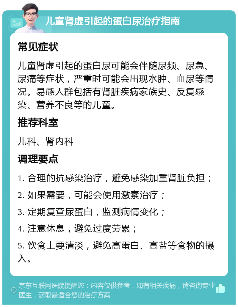 儿童肾虚引起的蛋白尿治疗指南 常见症状 儿童肾虚引起的蛋白尿可能会伴随尿频、尿急、尿痛等症状，严重时可能会出现水肿、血尿等情况。易感人群包括有肾脏疾病家族史、反复感染、营养不良等的儿童。 推荐科室 儿科、肾内科 调理要点 1. 合理的抗感染治疗，避免感染加重肾脏负担； 2. 如果需要，可能会使用激素治疗； 3. 定期复查尿蛋白，监测病情变化； 4. 注意休息，避免过度劳累； 5. 饮食上要清淡，避免高蛋白、高盐等食物的摄入。