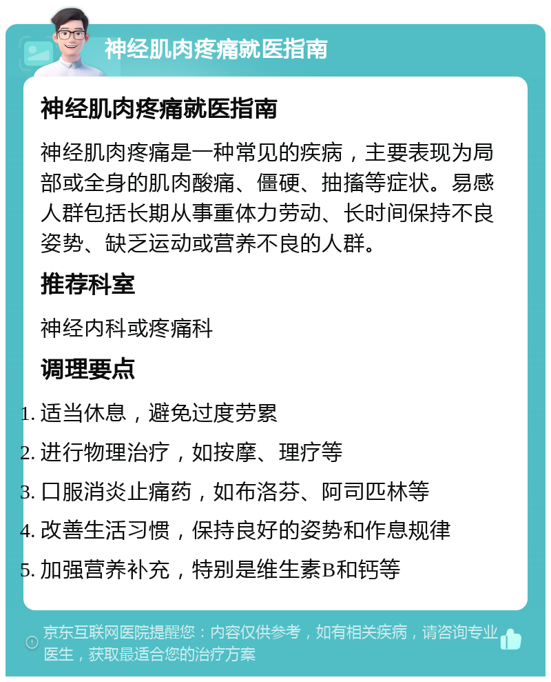 神经肌肉疼痛就医指南 神经肌肉疼痛就医指南 神经肌肉疼痛是一种常见的疾病，主要表现为局部或全身的肌肉酸痛、僵硬、抽搐等症状。易感人群包括长期从事重体力劳动、长时间保持不良姿势、缺乏运动或营养不良的人群。 推荐科室 神经内科或疼痛科 调理要点 适当休息，避免过度劳累 进行物理治疗，如按摩、理疗等 口服消炎止痛药，如布洛芬、阿司匹林等 改善生活习惯，保持良好的姿势和作息规律 加强营养补充，特别是维生素B和钙等