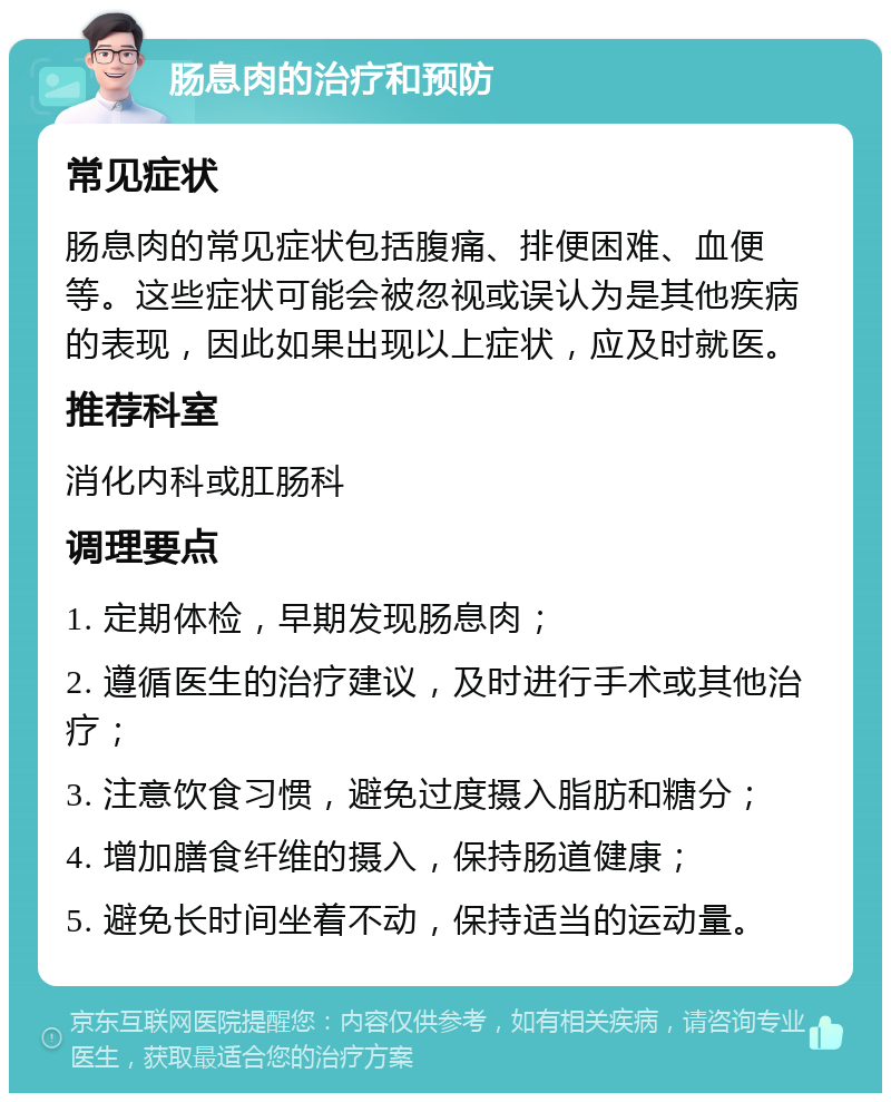 肠息肉的治疗和预防 常见症状 肠息肉的常见症状包括腹痛、排便困难、血便等。这些症状可能会被忽视或误认为是其他疾病的表现，因此如果出现以上症状，应及时就医。 推荐科室 消化内科或肛肠科 调理要点 1. 定期体检，早期发现肠息肉； 2. 遵循医生的治疗建议，及时进行手术或其他治疗； 3. 注意饮食习惯，避免过度摄入脂肪和糖分； 4. 增加膳食纤维的摄入，保持肠道健康； 5. 避免长时间坐着不动，保持适当的运动量。