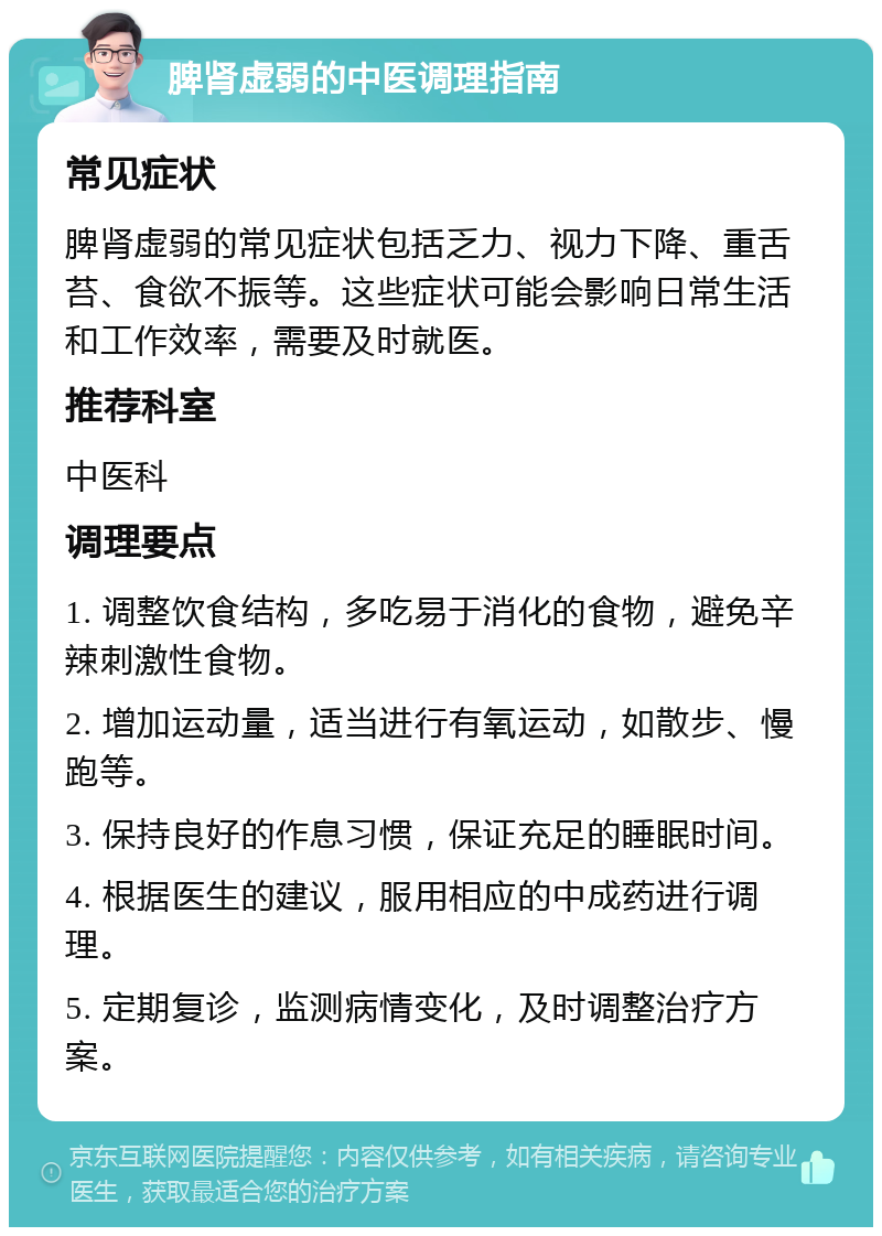 脾肾虚弱的中医调理指南 常见症状 脾肾虚弱的常见症状包括乏力、视力下降、重舌苔、食欲不振等。这些症状可能会影响日常生活和工作效率，需要及时就医。 推荐科室 中医科 调理要点 1. 调整饮食结构，多吃易于消化的食物，避免辛辣刺激性食物。 2. 增加运动量，适当进行有氧运动，如散步、慢跑等。 3. 保持良好的作息习惯，保证充足的睡眠时间。 4. 根据医生的建议，服用相应的中成药进行调理。 5. 定期复诊，监测病情变化，及时调整治疗方案。