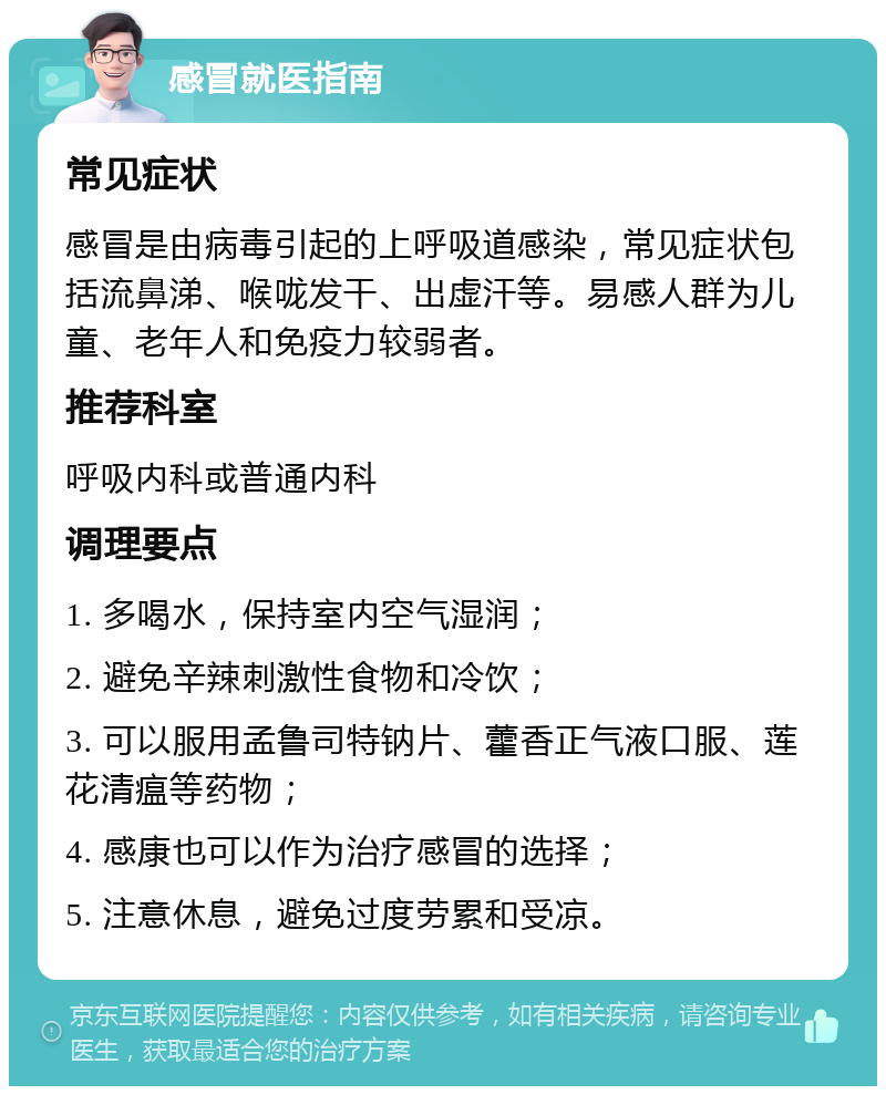 感冒就医指南 常见症状 感冒是由病毒引起的上呼吸道感染，常见症状包括流鼻涕、喉咙发干、出虚汗等。易感人群为儿童、老年人和免疫力较弱者。 推荐科室 呼吸内科或普通内科 调理要点 1. 多喝水，保持室内空气湿润； 2. 避免辛辣刺激性食物和冷饮； 3. 可以服用孟鲁司特钠片、藿香正气液口服、莲花清瘟等药物； 4. 感康也可以作为治疗感冒的选择； 5. 注意休息，避免过度劳累和受凉。