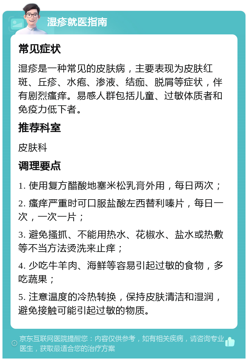 湿疹就医指南 常见症状 湿疹是一种常见的皮肤病，主要表现为皮肤红斑、丘疹、水疱、渗液、结痂、脱屑等症状，伴有剧烈瘙痒。易感人群包括儿童、过敏体质者和免疫力低下者。 推荐科室 皮肤科 调理要点 1. 使用复方醋酸地塞米松乳膏外用，每日两次； 2. 瘙痒严重时可口服盐酸左西替利嗪片，每日一次，一次一片； 3. 避免搔抓、不能用热水、花椒水、盐水或热敷等不当方法烫洗来止痒； 4. 少吃牛羊肉、海鲜等容易引起过敏的食物，多吃蔬果； 5. 注意温度的冷热转换，保持皮肤清洁和湿润，避免接触可能引起过敏的物质。