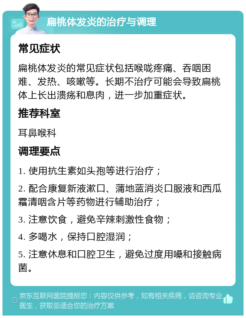 扁桃体发炎的治疗与调理 常见症状 扁桃体发炎的常见症状包括喉咙疼痛、吞咽困难、发热、咳嗽等。长期不治疗可能会导致扁桃体上长出溃疡和息肉，进一步加重症状。 推荐科室 耳鼻喉科 调理要点 1. 使用抗生素如头孢等进行治疗； 2. 配合康复新液漱口、蒲地蓝消炎口服液和西瓜霜清咽含片等药物进行辅助治疗； 3. 注意饮食，避免辛辣刺激性食物； 4. 多喝水，保持口腔湿润； 5. 注意休息和口腔卫生，避免过度用嗓和接触病菌。