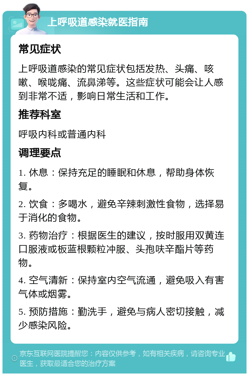 上呼吸道感染就医指南 常见症状 上呼吸道感染的常见症状包括发热、头痛、咳嗽、喉咙痛、流鼻涕等。这些症状可能会让人感到非常不适，影响日常生活和工作。 推荐科室 呼吸内科或普通内科 调理要点 1. 休息：保持充足的睡眠和休息，帮助身体恢复。 2. 饮食：多喝水，避免辛辣刺激性食物，选择易于消化的食物。 3. 药物治疗：根据医生的建议，按时服用双黄连口服液或板蓝根颗粒冲服、头孢呋辛酯片等药物。 4. 空气清新：保持室内空气流通，避免吸入有害气体或烟雾。 5. 预防措施：勤洗手，避免与病人密切接触，减少感染风险。