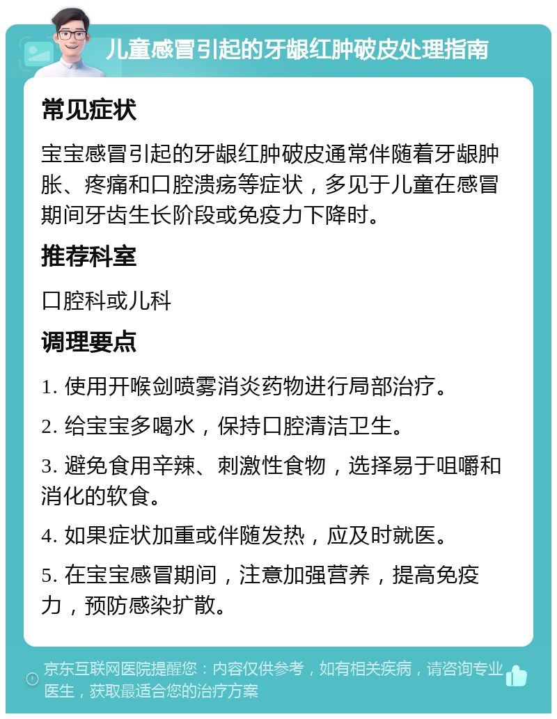 儿童感冒引起的牙龈红肿破皮处理指南 常见症状 宝宝感冒引起的牙龈红肿破皮通常伴随着牙龈肿胀、疼痛和口腔溃疡等症状，多见于儿童在感冒期间牙齿生长阶段或免疫力下降时。 推荐科室 口腔科或儿科 调理要点 1. 使用开喉剑喷雾消炎药物进行局部治疗。 2. 给宝宝多喝水，保持口腔清洁卫生。 3. 避免食用辛辣、刺激性食物，选择易于咀嚼和消化的软食。 4. 如果症状加重或伴随发热，应及时就医。 5. 在宝宝感冒期间，注意加强营养，提高免疫力，预防感染扩散。