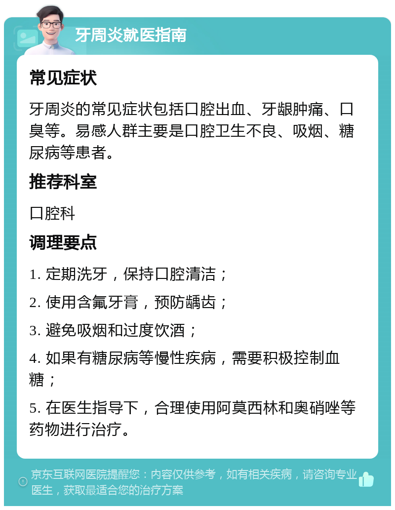 牙周炎就医指南 常见症状 牙周炎的常见症状包括口腔出血、牙龈肿痛、口臭等。易感人群主要是口腔卫生不良、吸烟、糖尿病等患者。 推荐科室 口腔科 调理要点 1. 定期洗牙，保持口腔清洁； 2. 使用含氟牙膏，预防龋齿； 3. 避免吸烟和过度饮酒； 4. 如果有糖尿病等慢性疾病，需要积极控制血糖； 5. 在医生指导下，合理使用阿莫西林和奥硝唑等药物进行治疗。