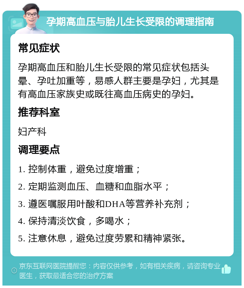 孕期高血压与胎儿生长受限的调理指南 常见症状 孕期高血压和胎儿生长受限的常见症状包括头晕、孕吐加重等，易感人群主要是孕妇，尤其是有高血压家族史或既往高血压病史的孕妇。 推荐科室 妇产科 调理要点 1. 控制体重，避免过度增重； 2. 定期监测血压、血糖和血脂水平； 3. 遵医嘱服用叶酸和DHA等营养补充剂； 4. 保持清淡饮食，多喝水； 5. 注意休息，避免过度劳累和精神紧张。