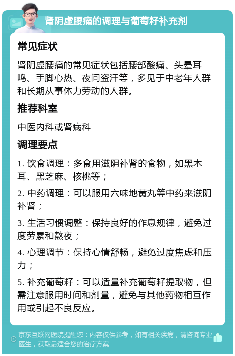 肾阴虚腰痛的调理与葡萄籽补充剂 常见症状 肾阴虚腰痛的常见症状包括腰部酸痛、头晕耳鸣、手脚心热、夜间盗汗等，多见于中老年人群和长期从事体力劳动的人群。 推荐科室 中医内科或肾病科 调理要点 1. 饮食调理：多食用滋阴补肾的食物，如黑木耳、黑芝麻、核桃等； 2. 中药调理：可以服用六味地黄丸等中药来滋阴补肾； 3. 生活习惯调整：保持良好的作息规律，避免过度劳累和熬夜； 4. 心理调节：保持心情舒畅，避免过度焦虑和压力； 5. 补充葡萄籽：可以适量补充葡萄籽提取物，但需注意服用时间和剂量，避免与其他药物相互作用或引起不良反应。