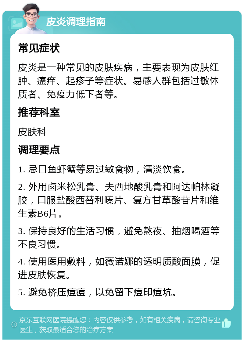 皮炎调理指南 常见症状 皮炎是一种常见的皮肤疾病，主要表现为皮肤红肿、瘙痒、起疹子等症状。易感人群包括过敏体质者、免疫力低下者等。 推荐科室 皮肤科 调理要点 1. 忌口鱼虾蟹等易过敏食物，清淡饮食。 2. 外用卤米松乳膏、夫西地酸乳膏和阿达帕林凝胶，口服盐酸西替利嗪片、复方甘草酸苷片和维生素B6片。 3. 保持良好的生活习惯，避免熬夜、抽烟喝酒等不良习惯。 4. 使用医用敷料，如薇诺娜的透明质酸面膜，促进皮肤恢复。 5. 避免挤压痘痘，以免留下痘印痘坑。