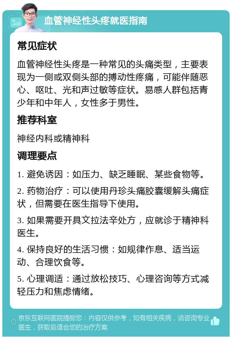 血管神经性头疼就医指南 常见症状 血管神经性头疼是一种常见的头痛类型，主要表现为一侧或双侧头部的搏动性疼痛，可能伴随恶心、呕吐、光和声过敏等症状。易感人群包括青少年和中年人，女性多于男性。 推荐科室 神经内科或精神科 调理要点 1. 避免诱因：如压力、缺乏睡眠、某些食物等。 2. 药物治疗：可以使用丹珍头痛胶囊缓解头痛症状，但需要在医生指导下使用。 3. 如果需要开具文拉法辛处方，应就诊于精神科医生。 4. 保持良好的生活习惯：如规律作息、适当运动、合理饮食等。 5. 心理调适：通过放松技巧、心理咨询等方式减轻压力和焦虑情绪。