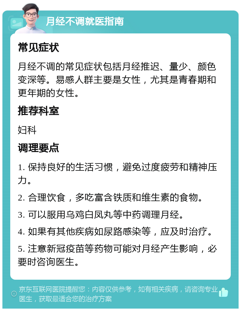 月经不调就医指南 常见症状 月经不调的常见症状包括月经推迟、量少、颜色变深等。易感人群主要是女性，尤其是青春期和更年期的女性。 推荐科室 妇科 调理要点 1. 保持良好的生活习惯，避免过度疲劳和精神压力。 2. 合理饮食，多吃富含铁质和维生素的食物。 3. 可以服用乌鸡白凤丸等中药调理月经。 4. 如果有其他疾病如尿路感染等，应及时治疗。 5. 注意新冠疫苗等药物可能对月经产生影响，必要时咨询医生。