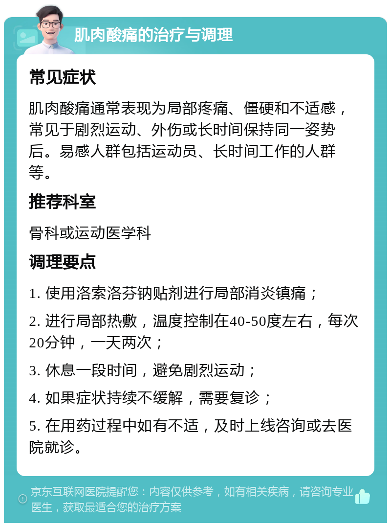 肌肉酸痛的治疗与调理 常见症状 肌肉酸痛通常表现为局部疼痛、僵硬和不适感，常见于剧烈运动、外伤或长时间保持同一姿势后。易感人群包括运动员、长时间工作的人群等。 推荐科室 骨科或运动医学科 调理要点 1. 使用洛索洛芬钠贴剂进行局部消炎镇痛； 2. 进行局部热敷，温度控制在40-50度左右，每次20分钟，一天两次； 3. 休息一段时间，避免剧烈运动； 4. 如果症状持续不缓解，需要复诊； 5. 在用药过程中如有不适，及时上线咨询或去医院就诊。