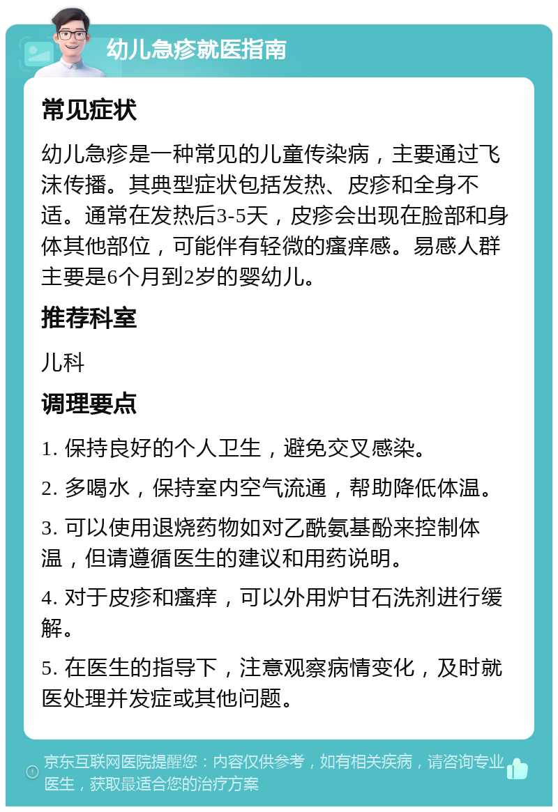 幼儿急疹就医指南 常见症状 幼儿急疹是一种常见的儿童传染病，主要通过飞沫传播。其典型症状包括发热、皮疹和全身不适。通常在发热后3-5天，皮疹会出现在脸部和身体其他部位，可能伴有轻微的瘙痒感。易感人群主要是6个月到2岁的婴幼儿。 推荐科室 儿科 调理要点 1. 保持良好的个人卫生，避免交叉感染。 2. 多喝水，保持室内空气流通，帮助降低体温。 3. 可以使用退烧药物如对乙酰氨基酚来控制体温，但请遵循医生的建议和用药说明。 4. 对于皮疹和瘙痒，可以外用炉甘石洗剂进行缓解。 5. 在医生的指导下，注意观察病情变化，及时就医处理并发症或其他问题。